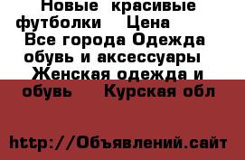 Новые, красивые футболки  › Цена ­ 550 - Все города Одежда, обувь и аксессуары » Женская одежда и обувь   . Курская обл.